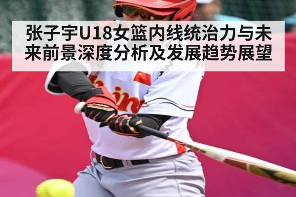 张子宇U18女篮内线统治力与未来前景深度分析及发展趋势展望